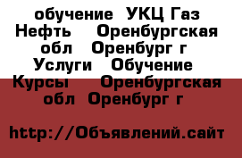 обучение “УКЦ Газ.Нефть“ - Оренбургская обл., Оренбург г. Услуги » Обучение. Курсы   . Оренбургская обл.,Оренбург г.